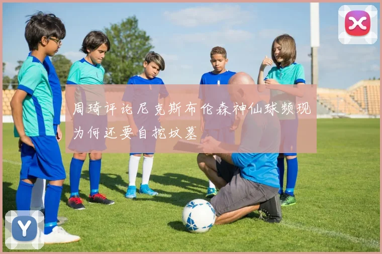 周琦评论尼克斯布伦森神仙球频现为何还要自挖坟墓