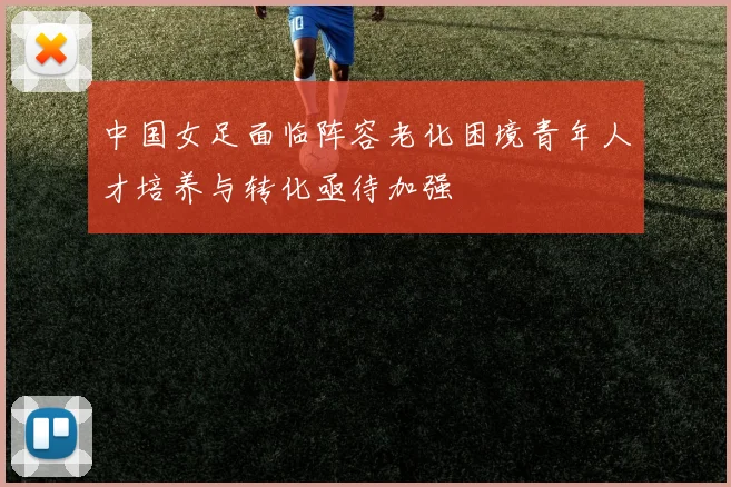 中国女足面临阵容老化困境青年人才培养与转化亟待加强