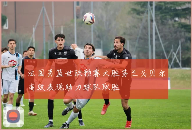 法国男篮世欧预赛大胜芬兰戈贝尔高效表现助力球队取胜