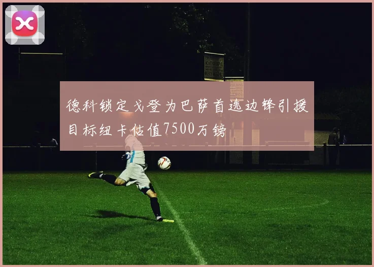 德科锁定戈登为巴萨首选边锋引援目标纽卡估值7500万镑