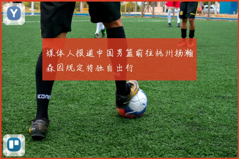 媒体人报道中国男篮前往杭州杨瀚森因规定将独自出行