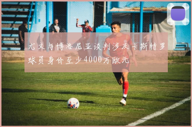 尤文与博洛尼亚谈判涉及卡斯特罗球员身价至少4000万欧元