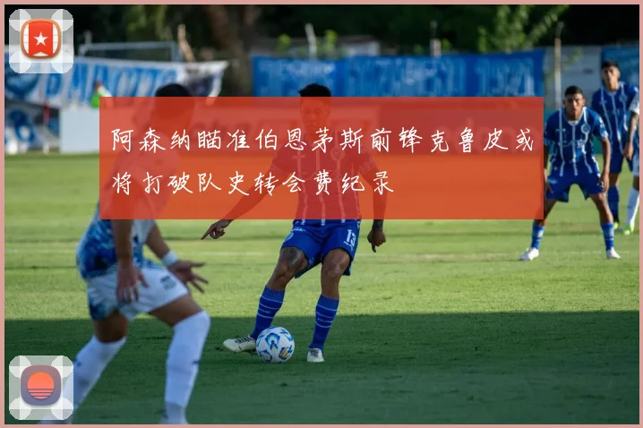 阿森纳瞄准伯恩茅斯前锋克鲁皮或将打破队史转会费纪录