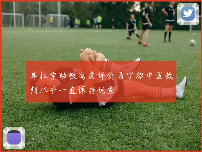 库拉索助教高度评价马宁称中国裁判水平一直保持优秀