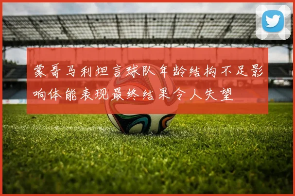 蒙哥马利坦言球队年龄结构不足影响体能表现最终结果令人失望