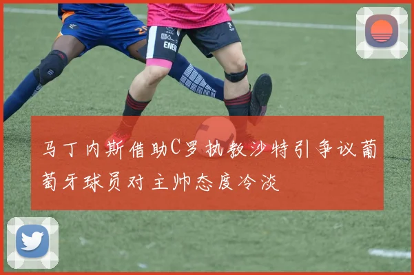 马丁内斯借助C罗执教沙特引争议葡萄牙球员对主帅态度冷淡