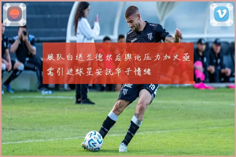 狼队白送兰德尔后舆论压力加大亟需引进球星安抚华子情绪