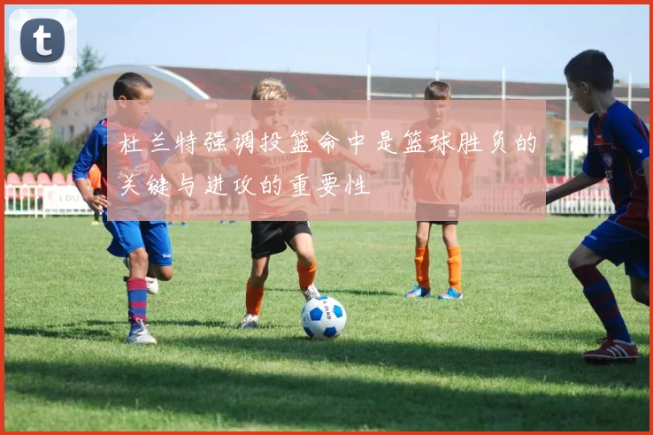 杜兰特强调投篮命中是篮球胜负的关键与进攻的重要性