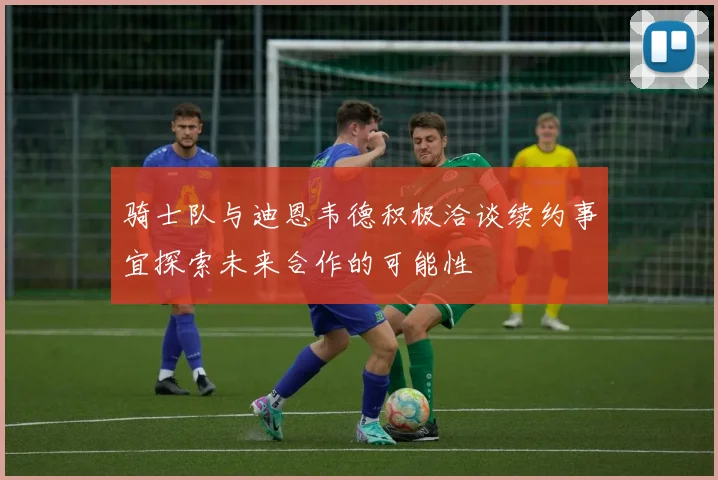 骑士队与迪恩韦德积极洽谈续约事宜探索未来合作的可能性