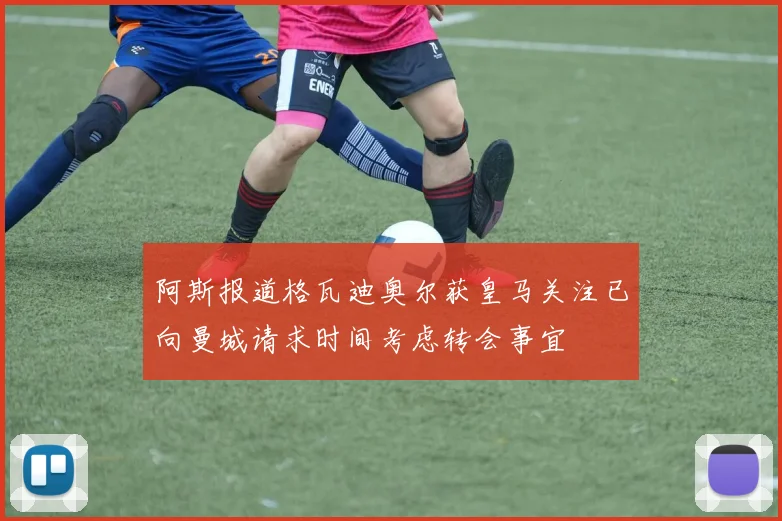 阿斯报道格瓦迪奥尔获皇马关注已向曼城请求时间考虑转会事宜