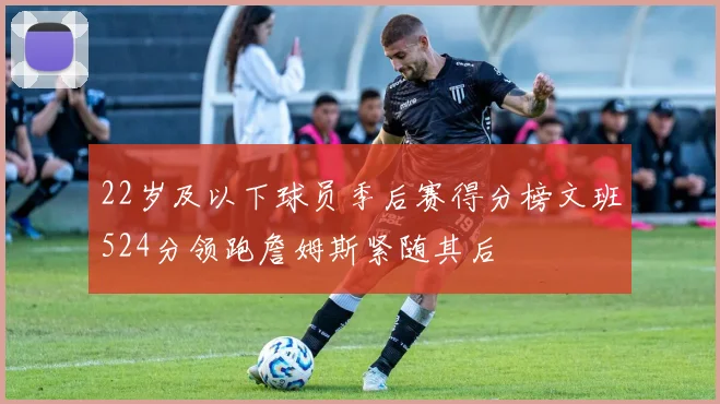 22岁及以下球员季后赛得分榜文班524分领跑詹姆斯紧随其后